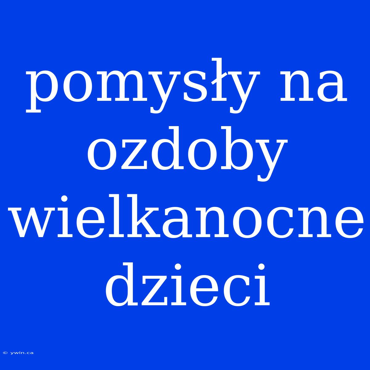 Pomysły Na Ozdoby Wielkanocne Dzieci