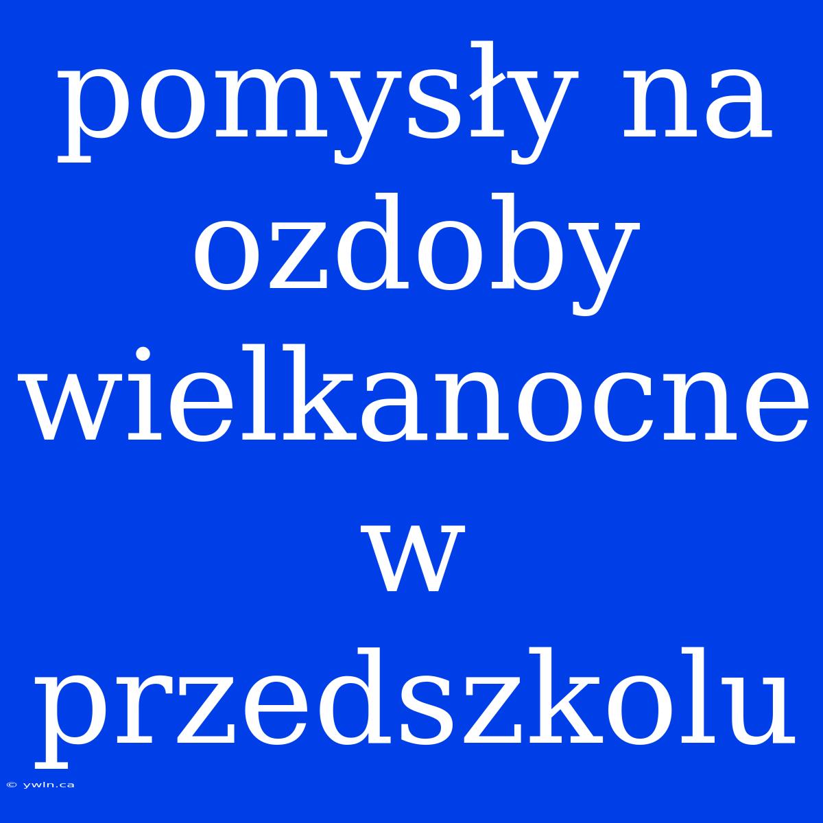 Pomysły Na Ozdoby Wielkanocne W Przedszkolu