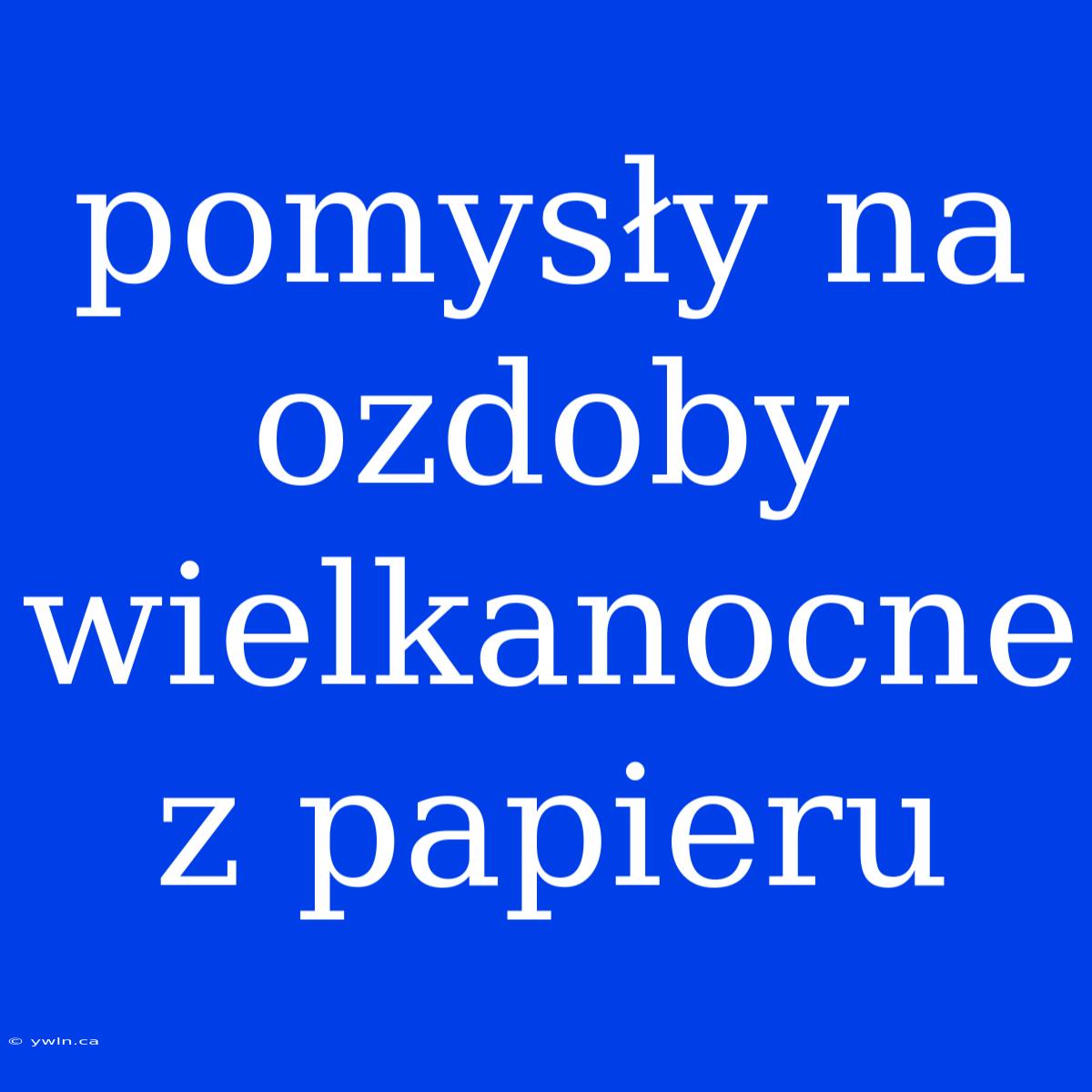 Pomysły Na Ozdoby Wielkanocne Z Papieru