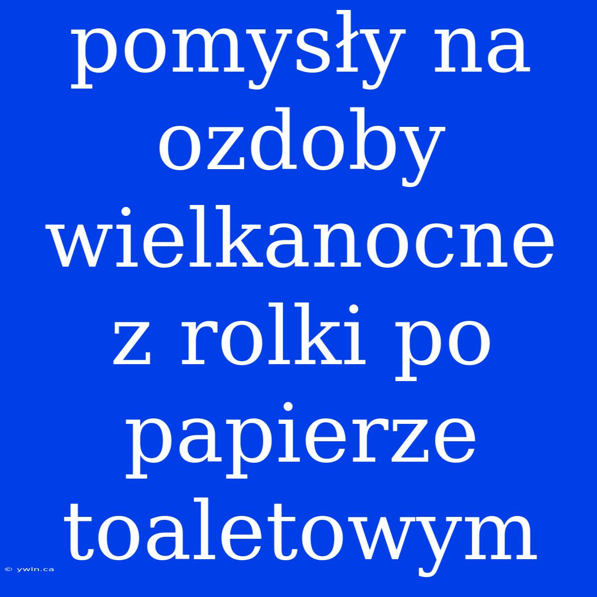 Pomysły Na Ozdoby Wielkanocne Z Rolki Po Papierze Toaletowym