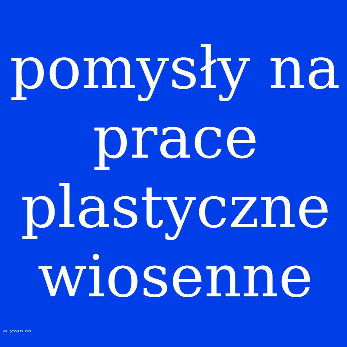 Pomysły Na Prace Plastyczne Wiosenne