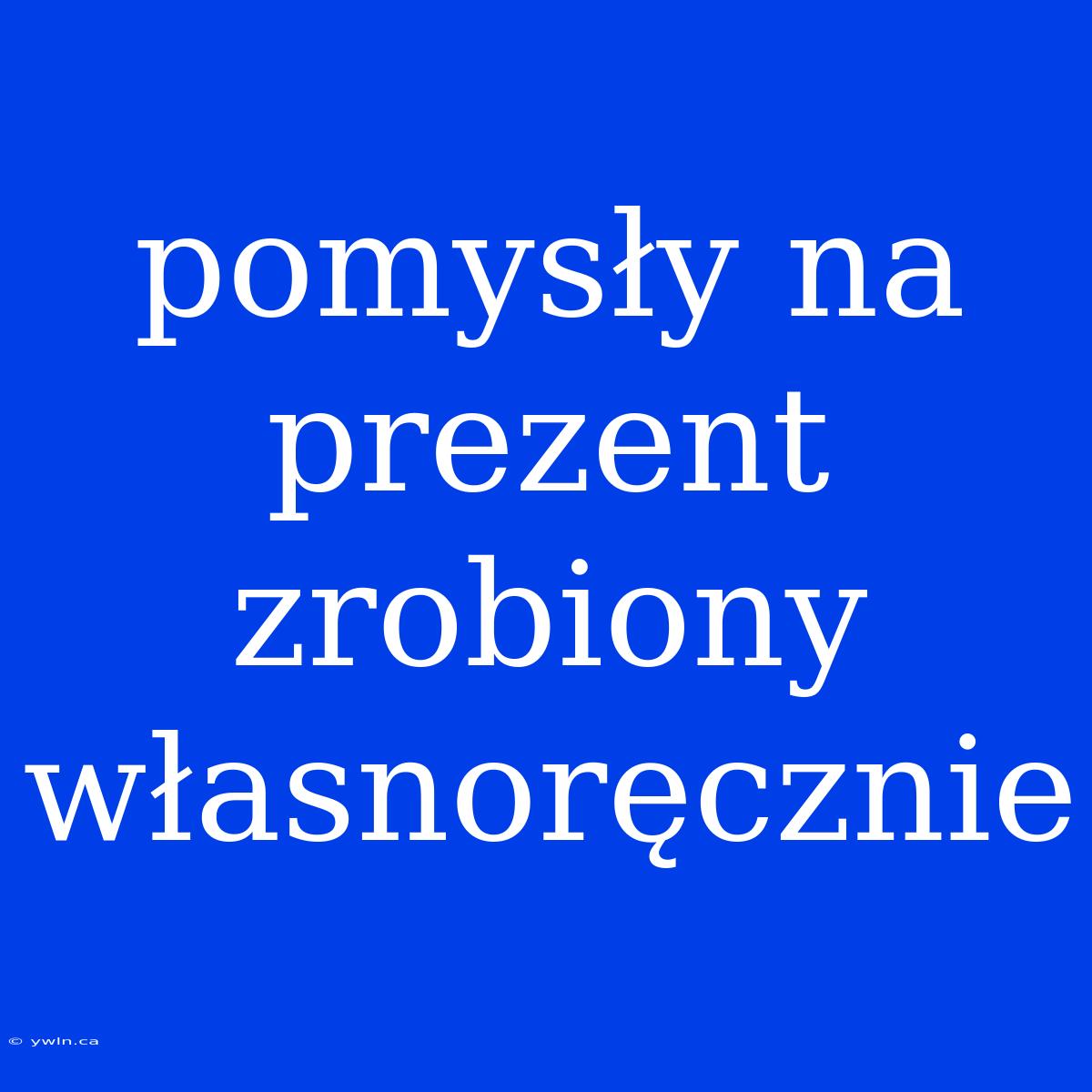 Pomysły Na Prezent Zrobiony Własnoręcznie