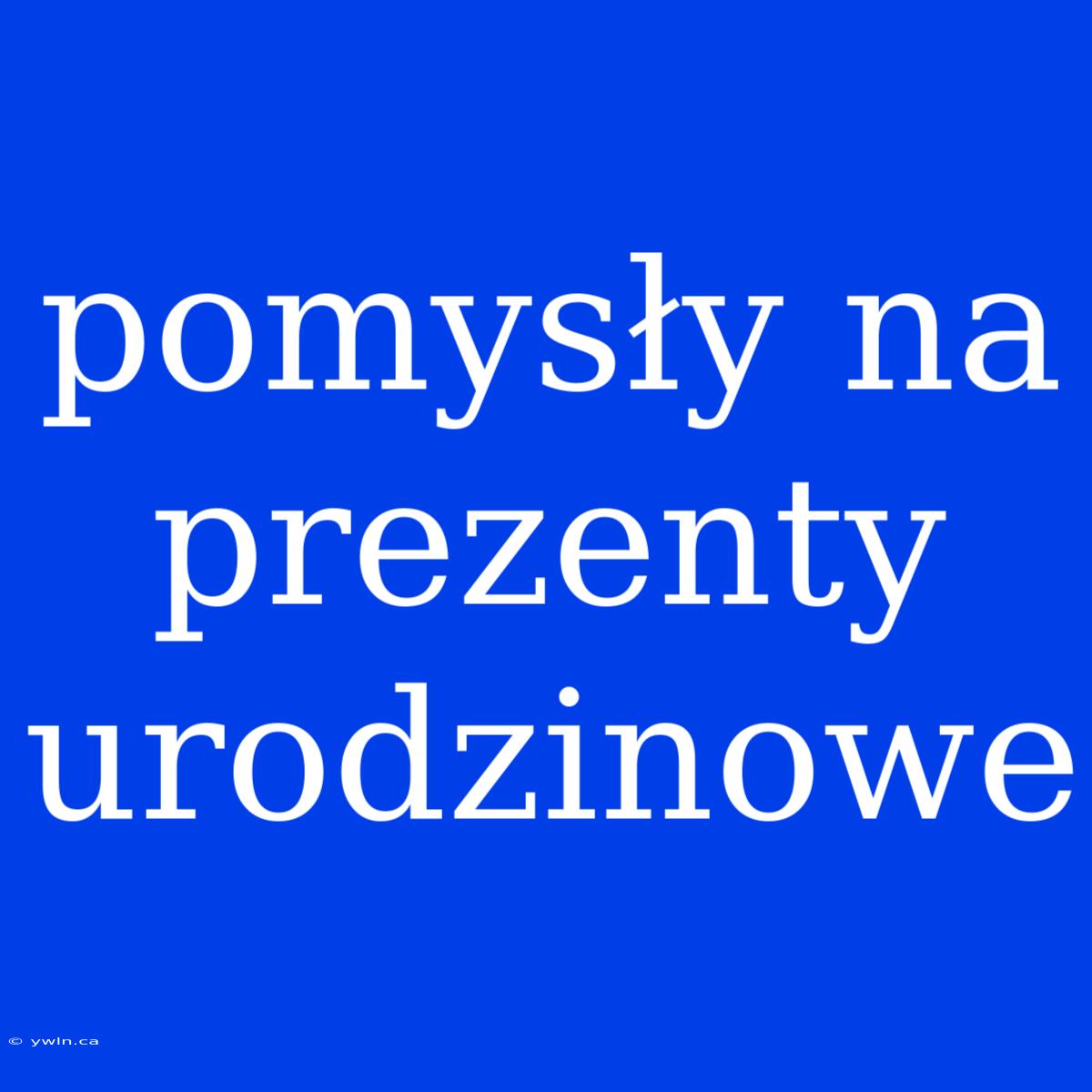 Pomysły Na Prezenty Urodzinowe