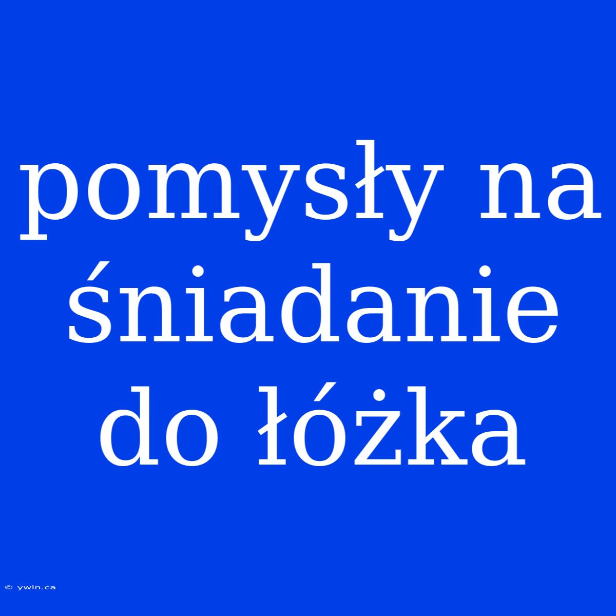 Pomysły Na Śniadanie Do Łóżka