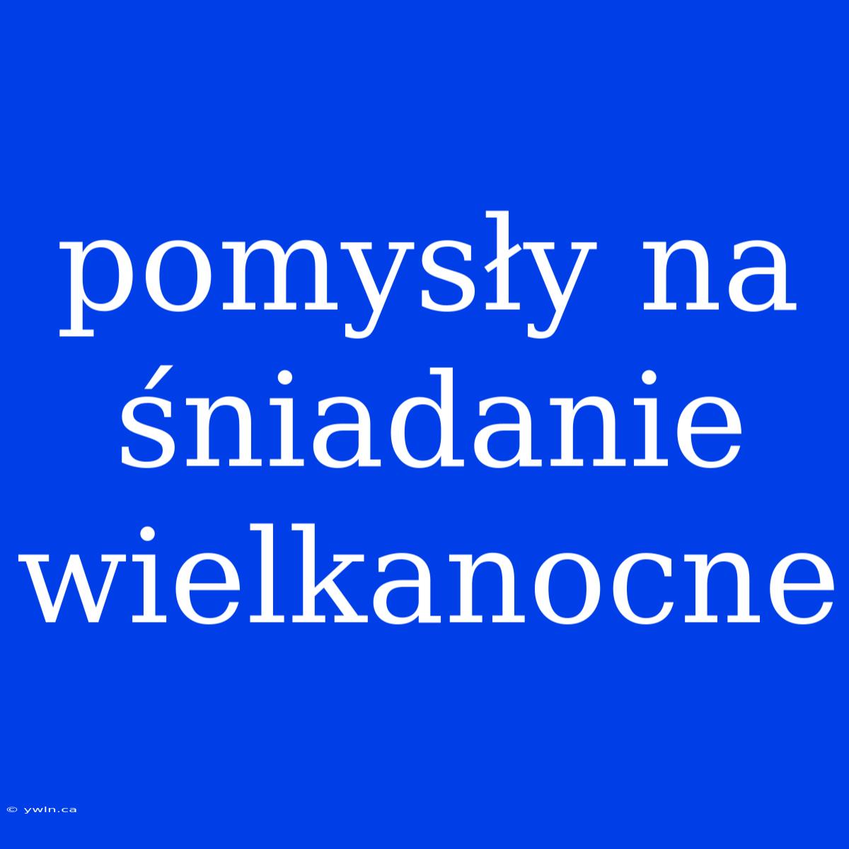 Pomysły Na Śniadanie Wielkanocne