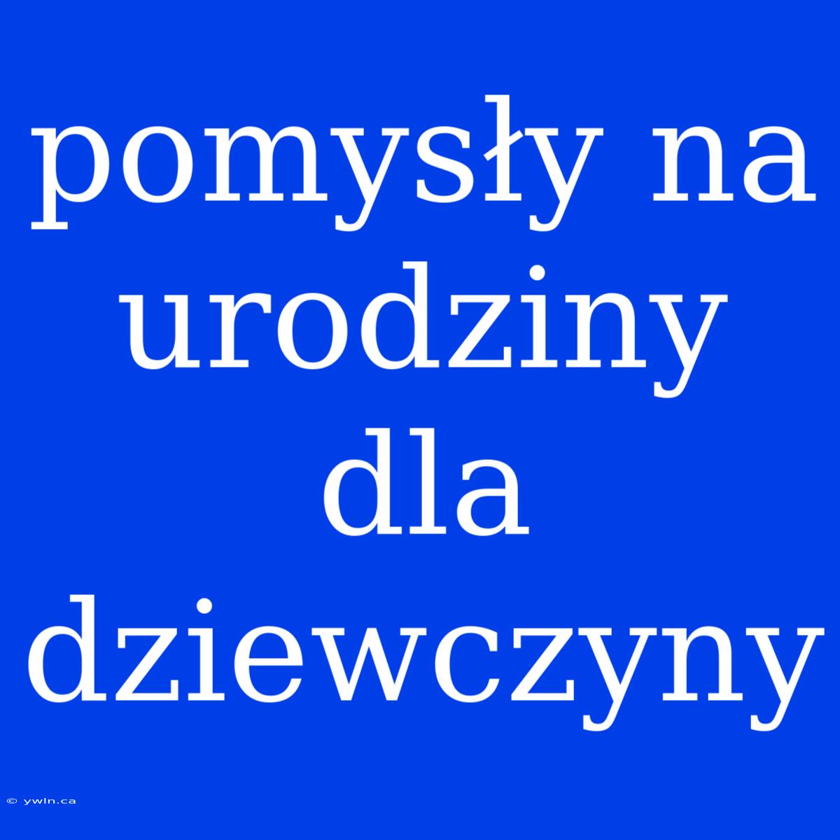 Pomysły Na Urodziny Dla Dziewczyny