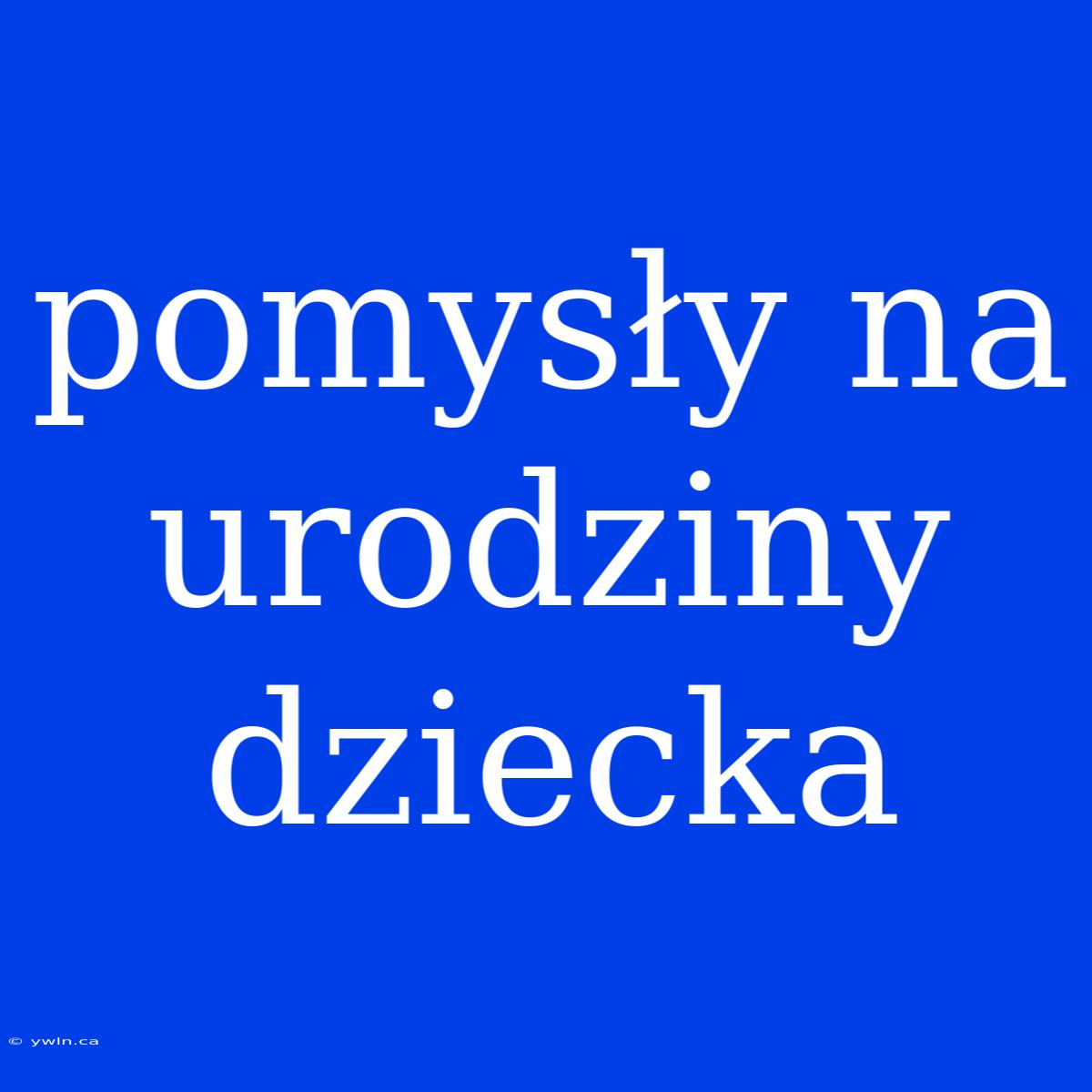 Pomysły Na Urodziny Dziecka