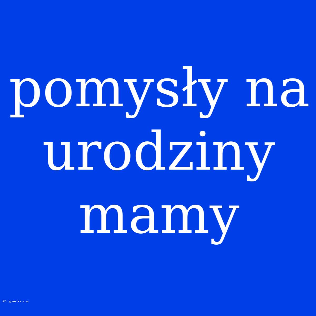 Pomysły Na Urodziny Mamy