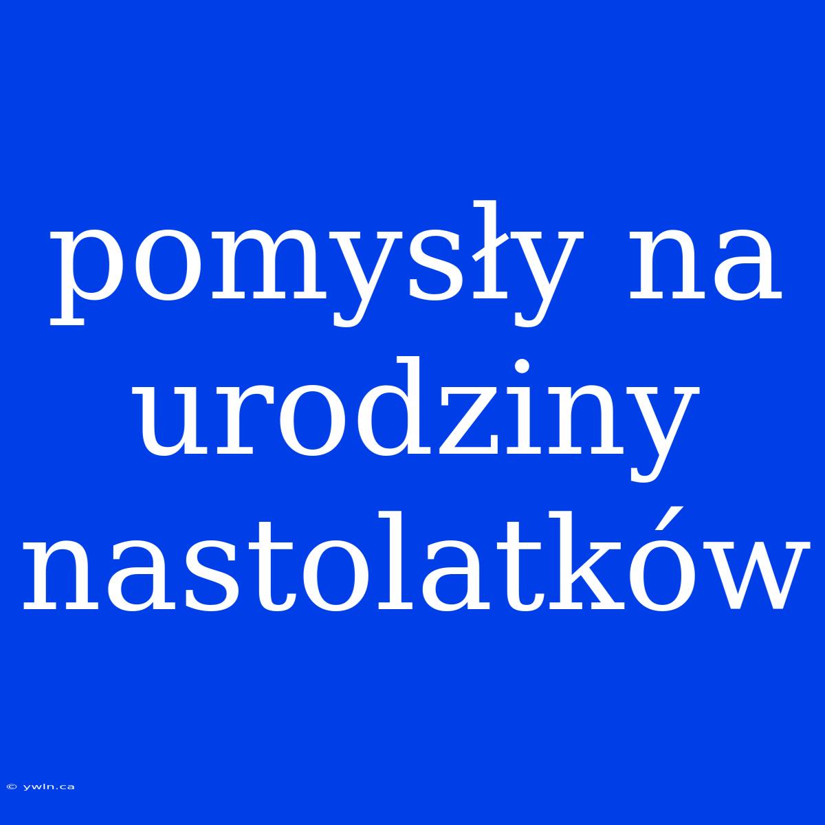 Pomysły Na Urodziny Nastolatków