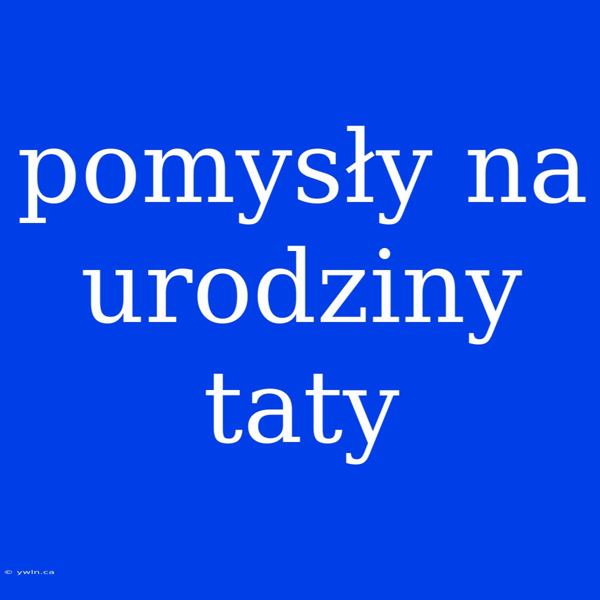 Pomysły Na Urodziny Taty