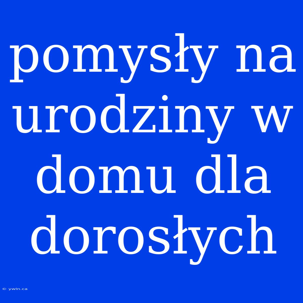 Pomysły Na Urodziny W Domu Dla Dorosłych