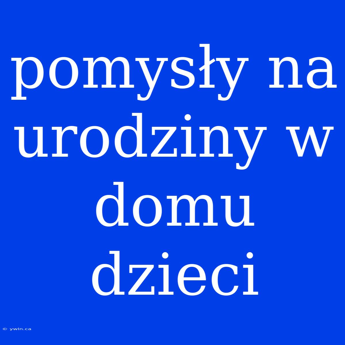 Pomysły Na Urodziny W Domu Dzieci