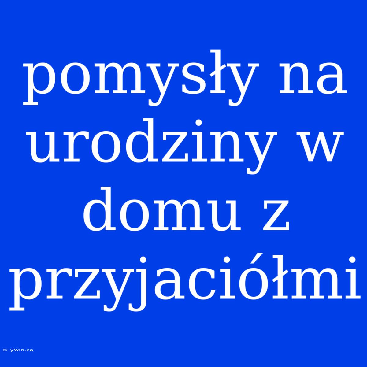 Pomysły Na Urodziny W Domu Z Przyjaciółmi