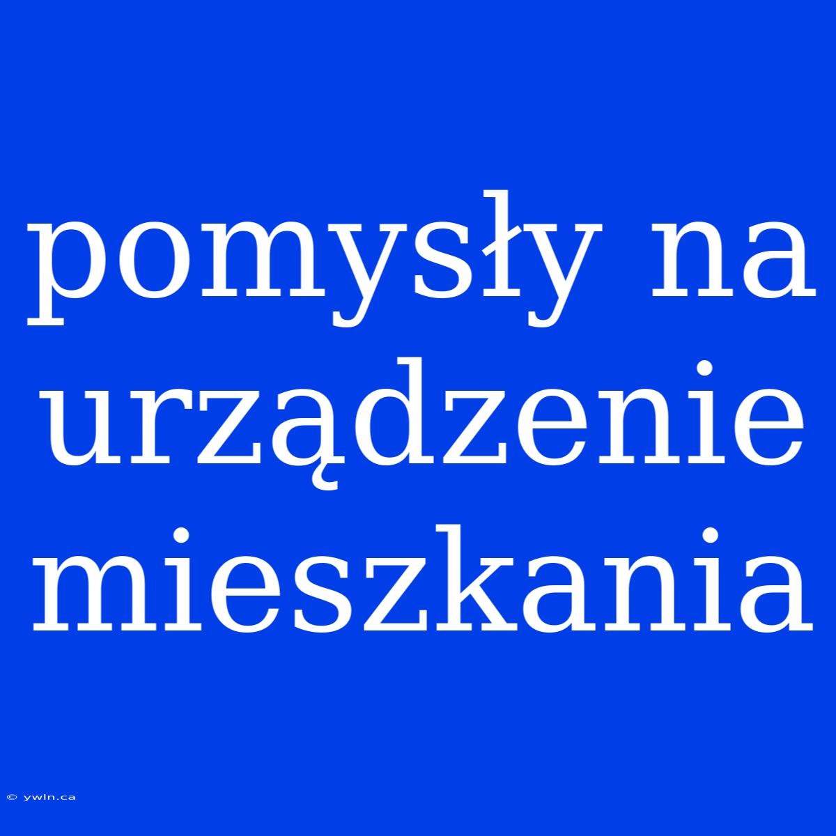 Pomysły Na Urządzenie Mieszkania