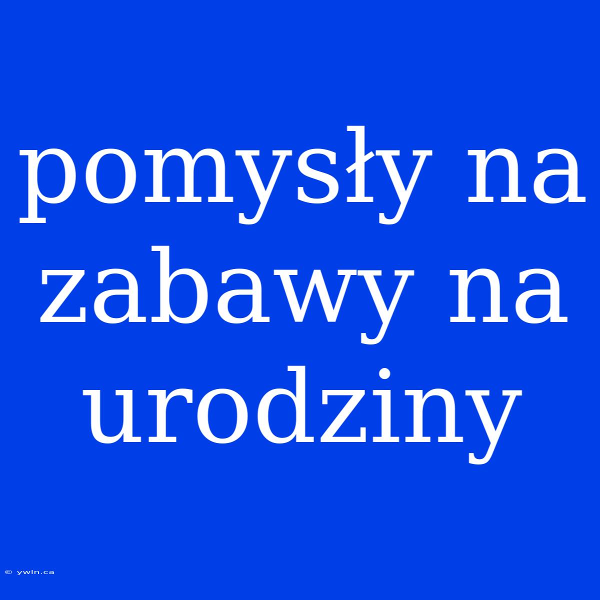 Pomysły Na Zabawy Na Urodziny