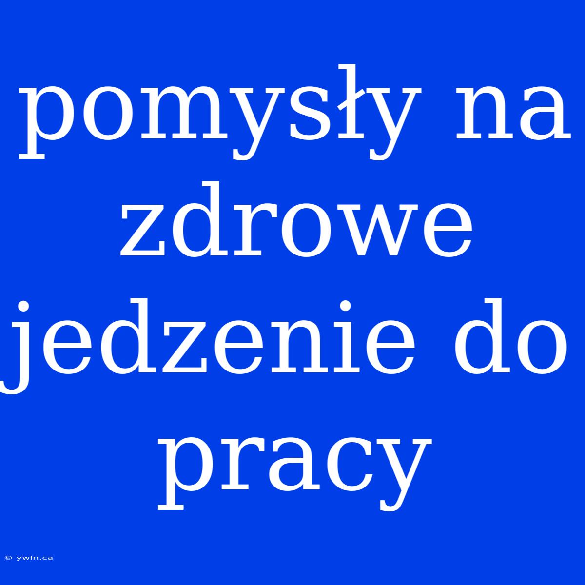 Pomysły Na Zdrowe Jedzenie Do Pracy