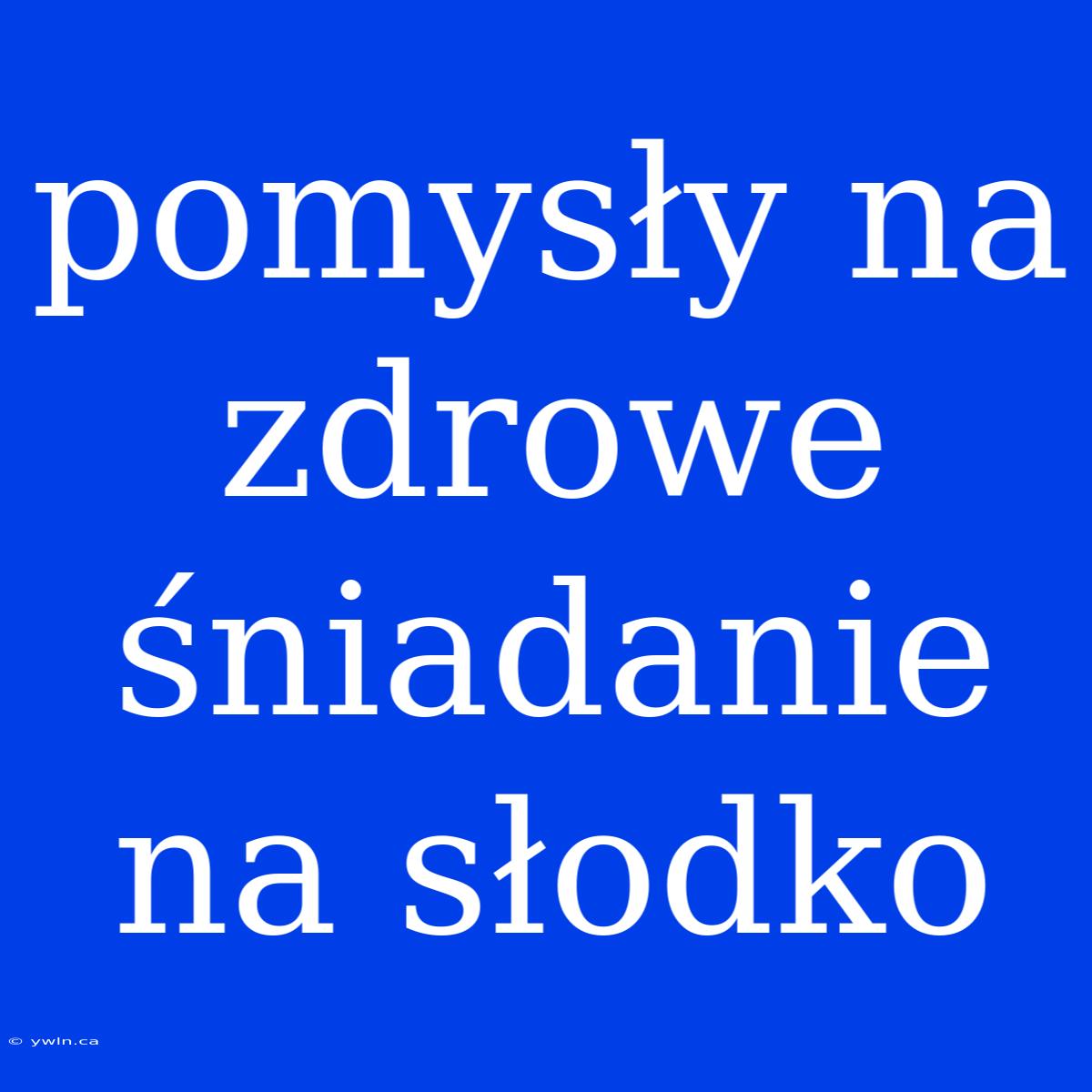 Pomysły Na Zdrowe Śniadanie Na Słodko