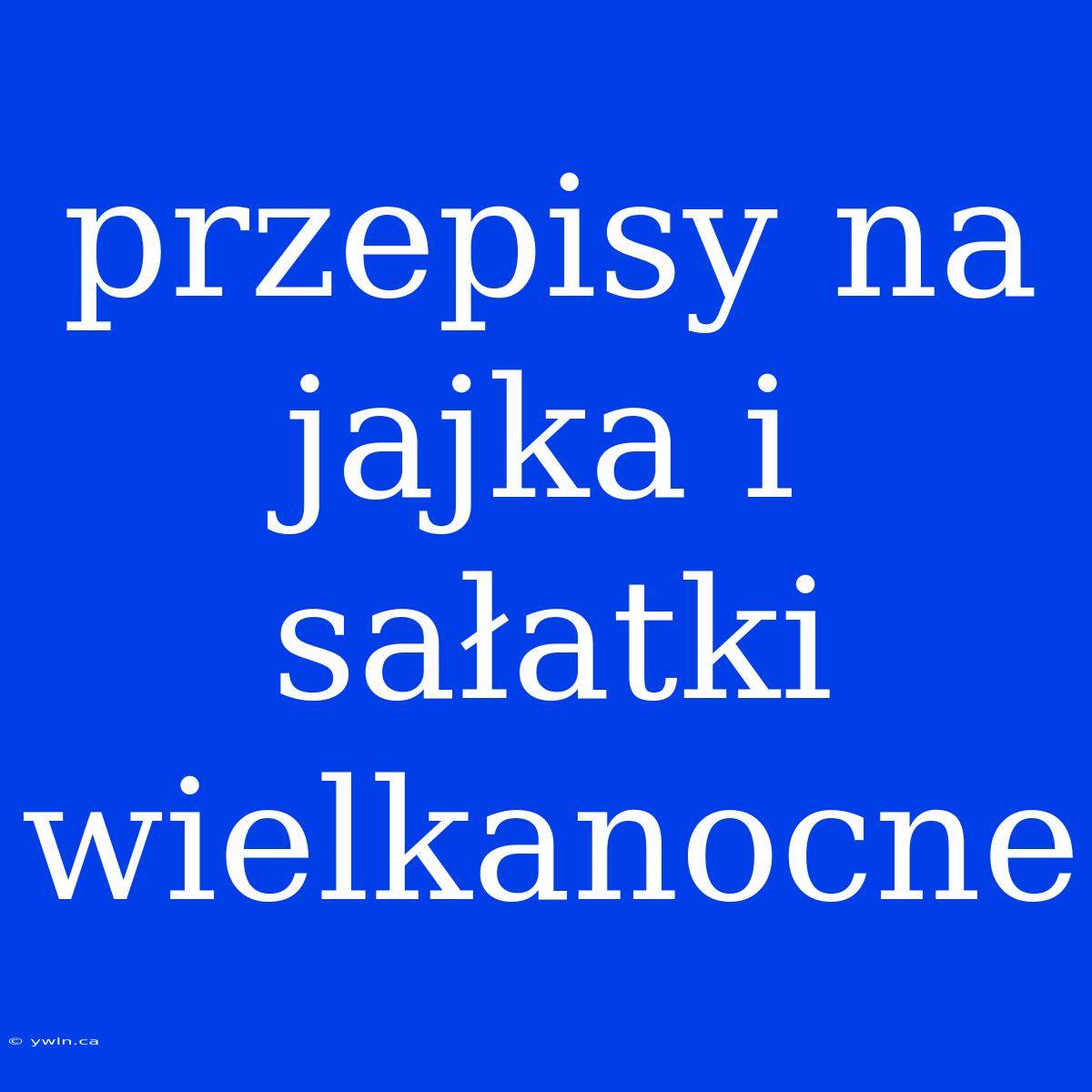 Przepisy Na Jajka I Sałatki Wielkanocne