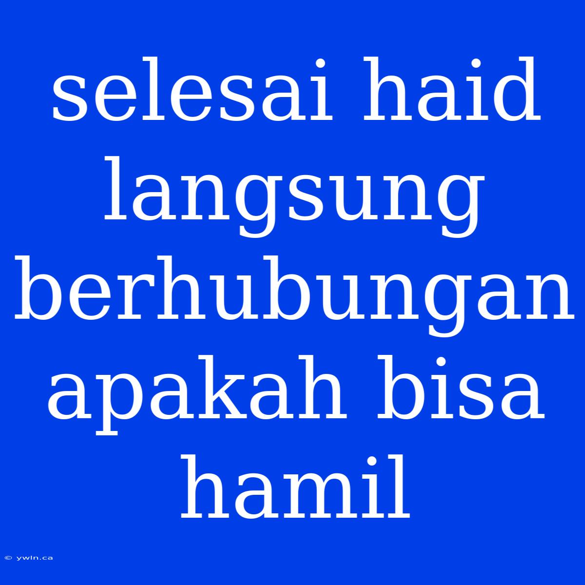 Selesai Haid Langsung Berhubungan Apakah Bisa Hamil