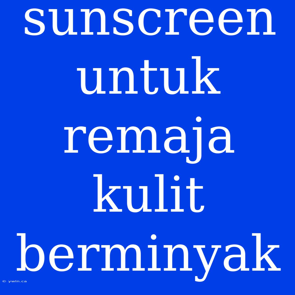 Sunscreen Untuk Remaja Kulit Berminyak