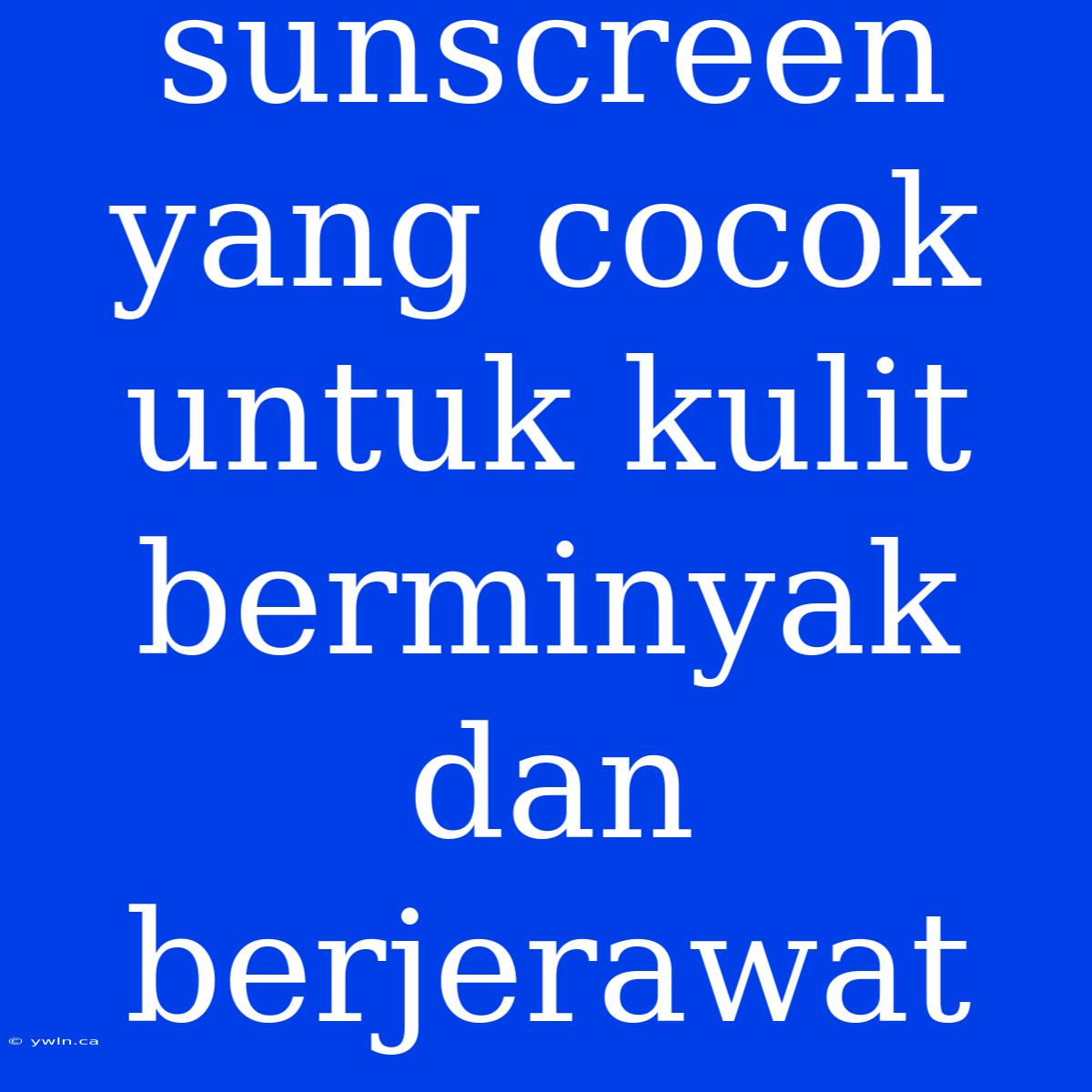 Sunscreen Yang Cocok Untuk Kulit Berminyak Dan Berjerawat