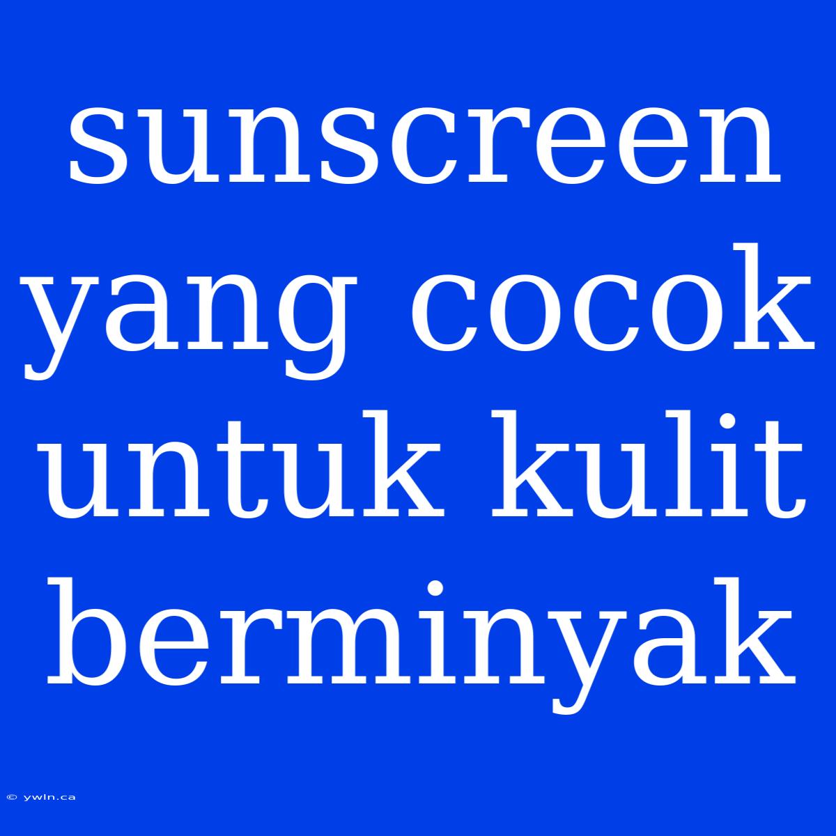 Sunscreen Yang Cocok Untuk Kulit Berminyak