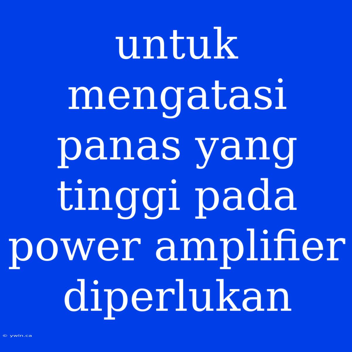 Untuk Mengatasi Panas Yang Tinggi Pada Power Amplifier Diperlukan