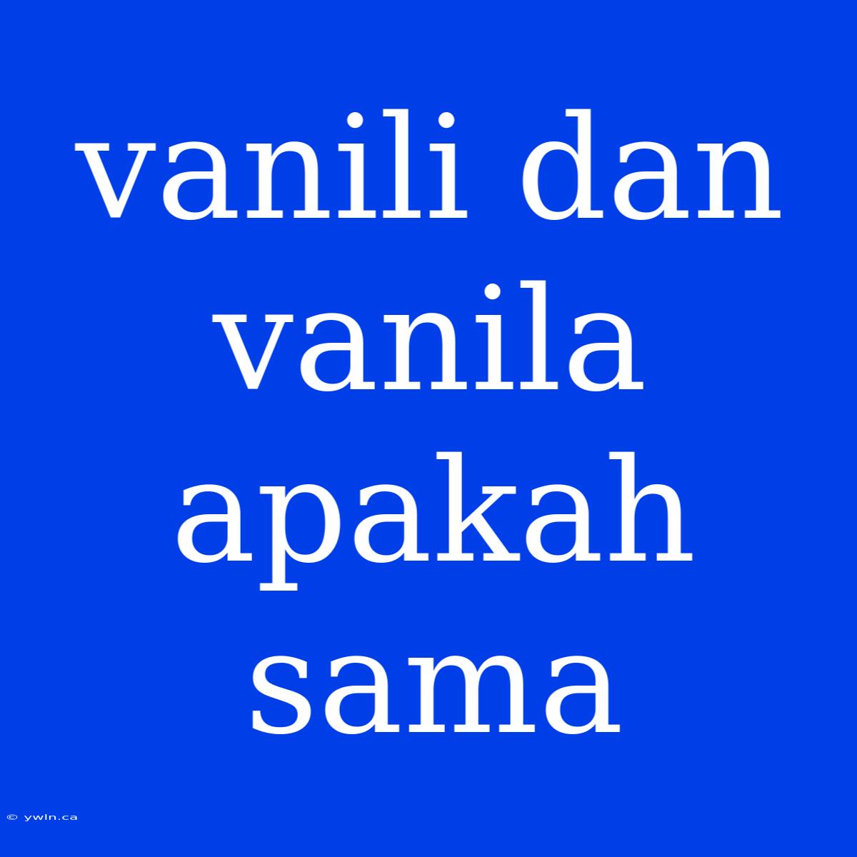 Vanili Dan Vanila Apakah Sama